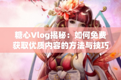 糖心Vlog揭秘：如何免费获取优质内容的方法与技巧