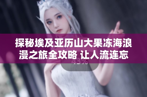 探秘埃及亚历山大果冻海浪漫之旅全攻略 让人流连忘返的海岸风光与历史魅力