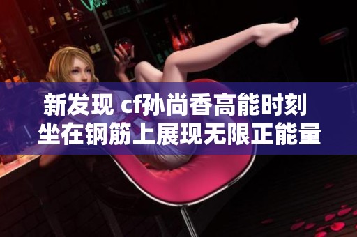 新发现 cf孙尚香高能时刻 坐在钢筋上展现无限正能量的瞬间揭秘