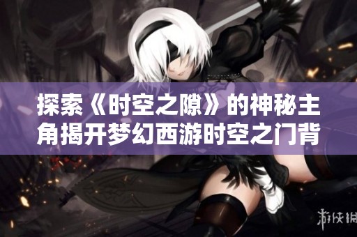 探索《时空之隙》的神秘主角揭开梦幻西游时空之门背后的秘密与故事