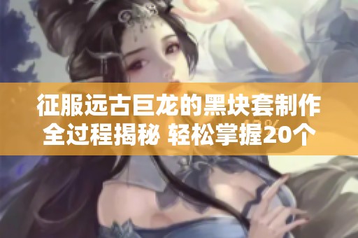 征服远古巨龙的黑块套制作全过程揭秘 轻松掌握20个步骤完成任务