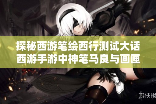 探秘西游笔绘西行测试大话西游手游中神笔马良与画匣的神奇奥秘解析