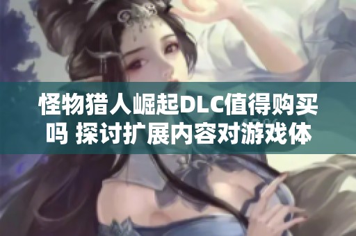 怪物猎人崛起DLC值得购买吗 探讨扩展内容对游戏体验的影响与价值