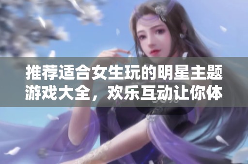 推荐适合女生玩的明星主题游戏大全，欢乐互动让你体验无穷乐趣