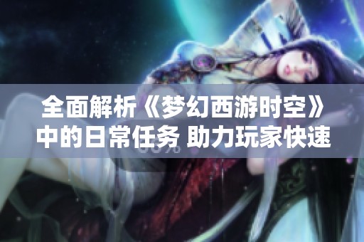 全面解析《梦幻西游时空》中的日常任务 助力玩家快速提升等级攻略