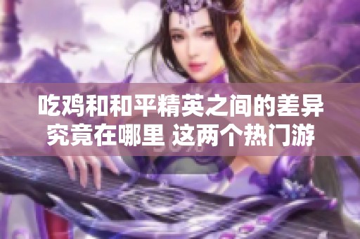 吃鸡和和平精英之间的差异究竟在哪里 这两个热门游戏谁更胜一筹
