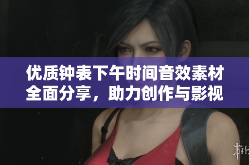 优质钟表下午时间音效素材全面分享，助力创作与影视配乐的完美选择