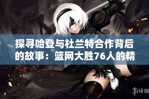 探寻哈登与杜兰特合作背后的故事：篮网大胜76人的精彩赛季回顾
