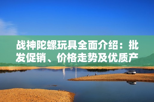 战神陀螺玩具全面介绍：批发促销、价格走势及优质产地货源揭秘