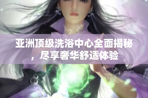 亚洲顶级洗浴中心全面揭秘，尽享奢华舒适体验
