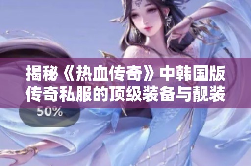 揭秘《热血传奇》中韩国版传奇私服的顶级装备与靓装背后的秘密与魅力