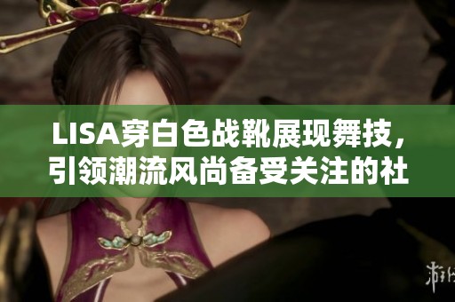 LISA穿白色战靴展现舞技，引领潮流风尚备受关注的社会事件