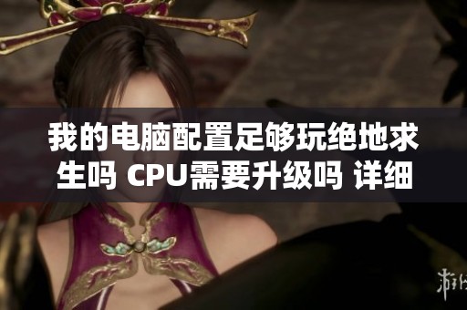 我的电脑配置足够玩绝地求生吗 CPU需要升级吗 详细分析与建议