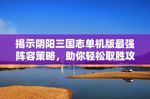 揭示阴阳三国志单机版最强阵容策略，助你轻松取胜攻略全面解析