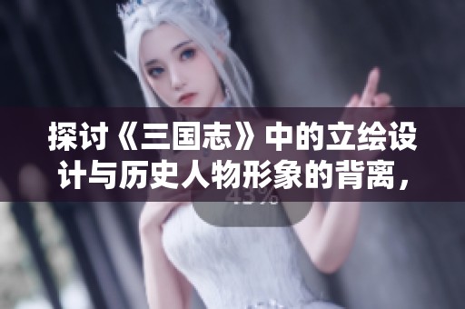 探讨《三国志》中的立绘设计与历史人物形象的背离，引发的玩家讨论与思考