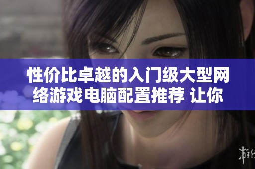 性价比卓越的入门级大型网络游戏电脑配置推荐 让你畅享畅快游戏体验
