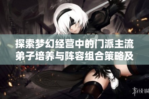 探索梦幻经营中的门派主流弟子培养与阵容组合策略及天资加点技巧