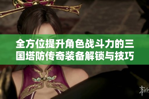 全方位提升角色战斗力的三国塔防传奇装备解锁与技巧总结攻略分享