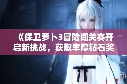 《保卫萝卜3冒险闯关赛开启新挑战，获取丰厚钻石奖励的方法揭秘》