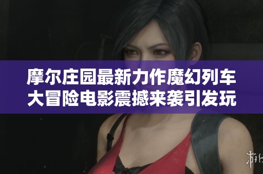 摩尔庄园最新力作魔幻列车大冒险电影震撼来袭引发玩家热议