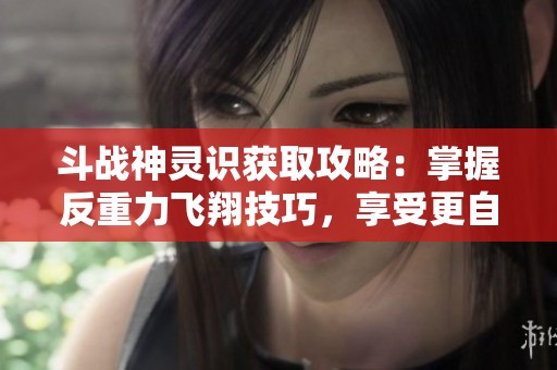 斗战神灵识获取攻略：掌握反重力飞翔技巧，享受更自由的冒险体验