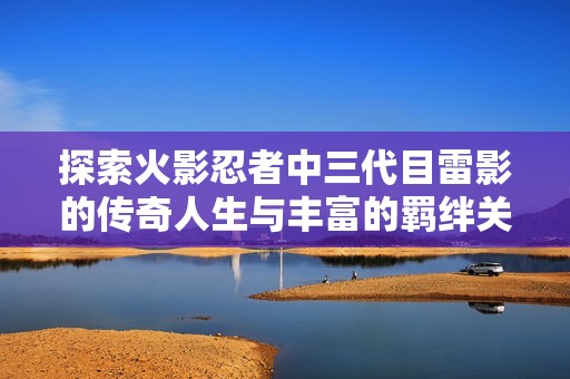 探索火影忍者中三代目雷影的传奇人生与丰富的羁绊关系深度解析