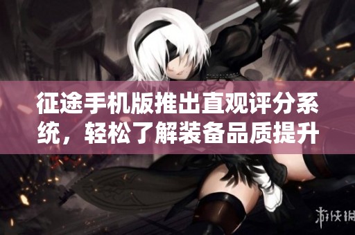 征途手机版推出直观评分系统，轻松了解装备品质提升游戏体验之旅