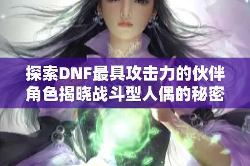 探索DNF最具攻击力的伙伴角色揭晓战斗型人偶的秘密与实力