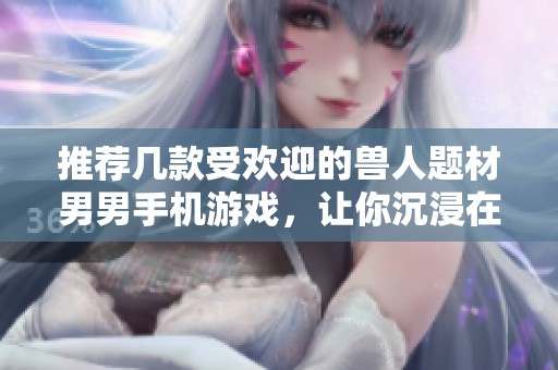 推荐几款受欢迎的兽人题材男男手机游戏，让你沉浸在奇幻世界中尽情冒险