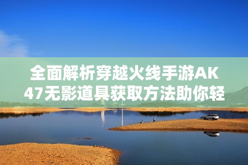 全面解析穿越火线手游AK47无影道具获取方法助你轻松拥有此传奇武器