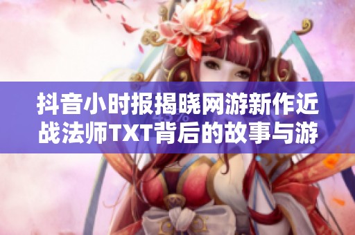 抖音小时报揭晓网游新作近战法师TXT背后的故事与游戏魅力解析