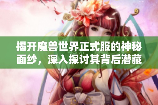 揭开魔兽世界正式服的神秘面纱，深入探讨其背后潜藏的深层含义与游戏魅力