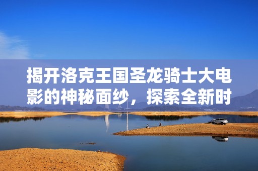 揭开洛克王国圣龙骑士大电影的神秘面纱，探索全新时空手游的精彩内容与魅力