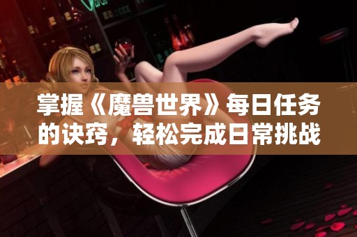 掌握《魔兽世界》每日任务的诀窍，轻松完成日常挑战的深度攻略分享