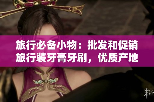 旅行必备小物：批发和促销旅行装牙膏牙刷，优质产地货源大揭秘