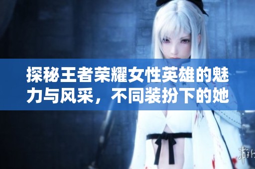 探秘王者荣耀女性英雄的魅力与风采，不同装扮下的她们展现了怎样的个性与风格