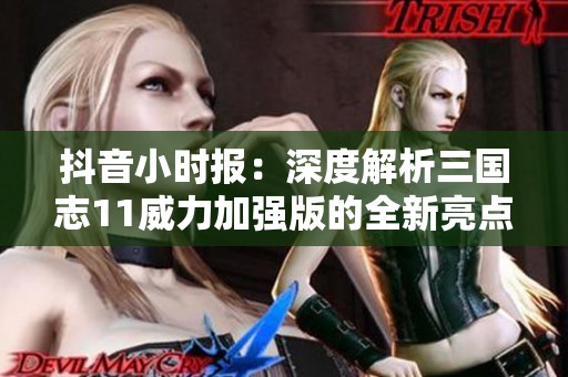 抖音小时报：深度解析三国志11威力加强版的全新亮点与玩法策略