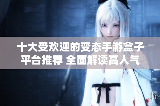 十大受欢迎的变态手游盒子平台推荐 全面解读高人气手游盒子应用与特点