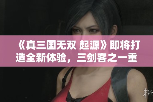 《真三国无双 起源》即将打造全新体验，三剑客之一重磅策划引发期待！