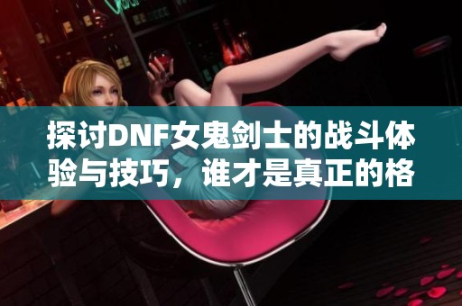 探讨DNF女鬼剑士的战斗体验与技巧，谁才是真正的格斗之王？