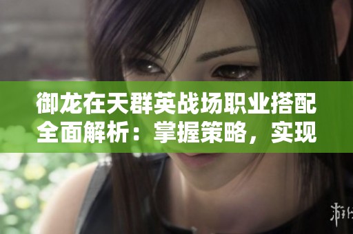 御龙在天群英战场职业搭配全面解析：掌握策略，实现战场制胜之道的必备指南