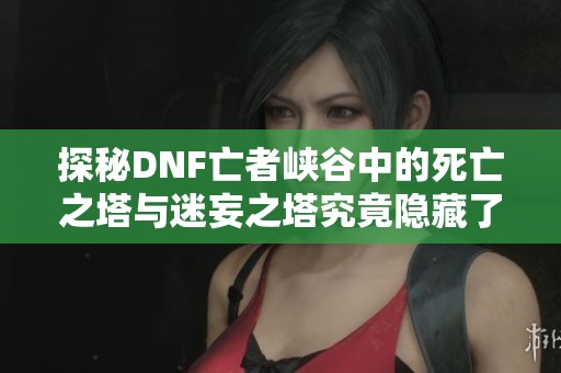 探秘DNF亡者峡谷中的死亡之塔与迷妄之塔究竟隐藏了怎样的终极挑战 你准备好迎接了吗