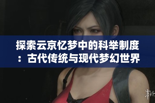 探索云京忆梦中的科举制度：古代传统与现代梦幻世界的奇妙结合之旅