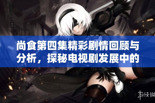 尚食第四集精彩剧情回顾与分析，探秘电视剧发展中的人物关系与情感纠葛