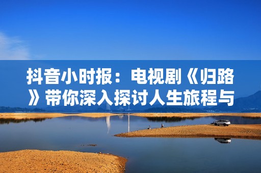 抖音小时报：电视剧《归路》带你深入探讨人生旅程与情感纠葛