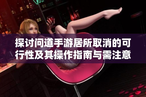 探讨问道手游居所取消的可行性及其操作指南与需注意的事项解析
