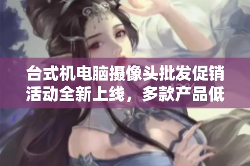 台式机电脑摄像头批发促销活动全新上线，多款产品低价热销中，品质保证服务到位
