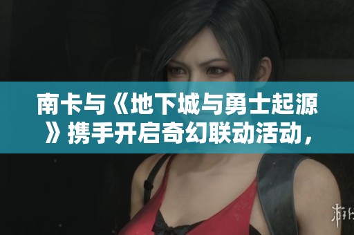 南卡与《地下城与勇士起源》携手开启奇幻联动活动，点燃年轻玩家的热血激情