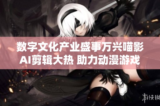 数字文化产业盛事万兴喵影AI剪辑大热 助力动漫游戏视听体验升级