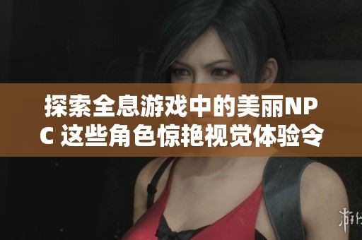 探索全息游戏中的美丽NPC 这些角色惊艳视觉体验令人叹为观止